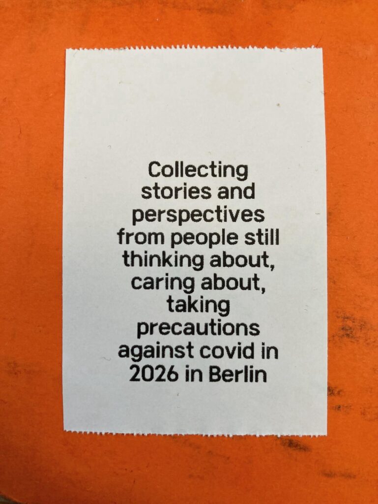 Orange background, white sticker, black text. Collecting stories and perspectives from people still thinking about, caring about, taking precautions against covid in 2026 in Berlin