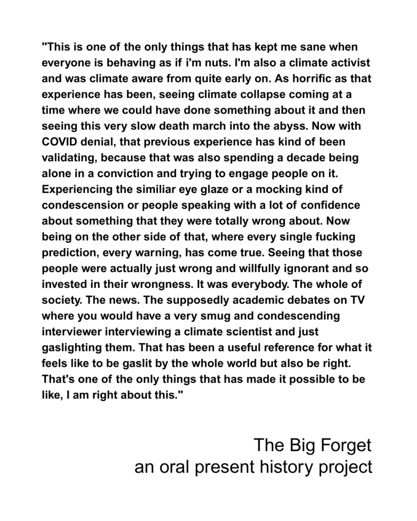 "This is one of the only things that has kept me sane when everyone is behaving as if i'm nuts. I'm also a climate activist and was climate aware from quite early on. As horrific as that experience has been, seeing climate collapse coming at a time where we could have done something about it and then seeing this very slow death march into the abyss. Now with COVID denial, that previous experience has kind of been validating, because that was also spending a decade being alone in a conviction and trying to engage people on it. Experiencing the similiar eye glaze or a mocking kind of condescension or people speaking with a lot of confidence about something that they were totally wrong about. Now being on the other side of that, where every single fucking prediction, every warning, has come true. Seeing that those people were actually just wrong and willfully ignorant and so invested in their wrongness. It was everybody. The whole of society. The news. The supposedly academic debates on TV where you would have a very smug and condescending interviewer interviewing a climate scientist and just gaslighting them. That has been a useful reference for what it feels like to be gaslit by the whole world but also be right. That's one of the only things that has made it possible to be like, I am right about this."