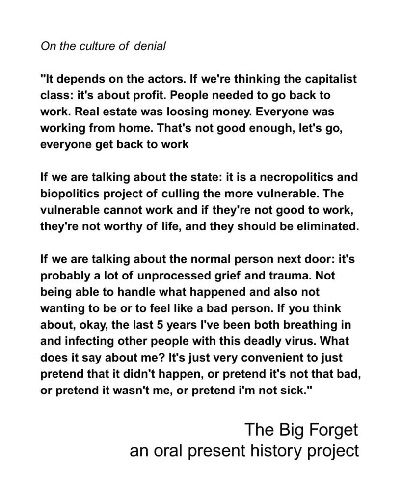 n the culture of denial "It depends on the actors. If we're thinking the capitalist class: it's about profit. People needed to go back to work. Real estate was loosing money. Everyone was working from home. That's not good enough, let's go, everyone get back to work If we are talking about the state: it is a necropolitics and biopolitics project of culling the more vulnerable. The vulnerable cannot work and if they're not good to work, they're not worthy of life, and they should be eliminated. If we are talking about the normal person next door: it's probably a lot of unprocessed grief and trauma. Not being able to handle what happened and also not wanting to be or to feel like a bad person. If you think about, okay, the last 5 years I've been both breathing in and infecting other people with this deadly virus. What does it say about me? It's just very convenient to just pretend that it didn't happen, or pretend it's not that bad, or pretend it wasn't me, or pretend i'm not sick."