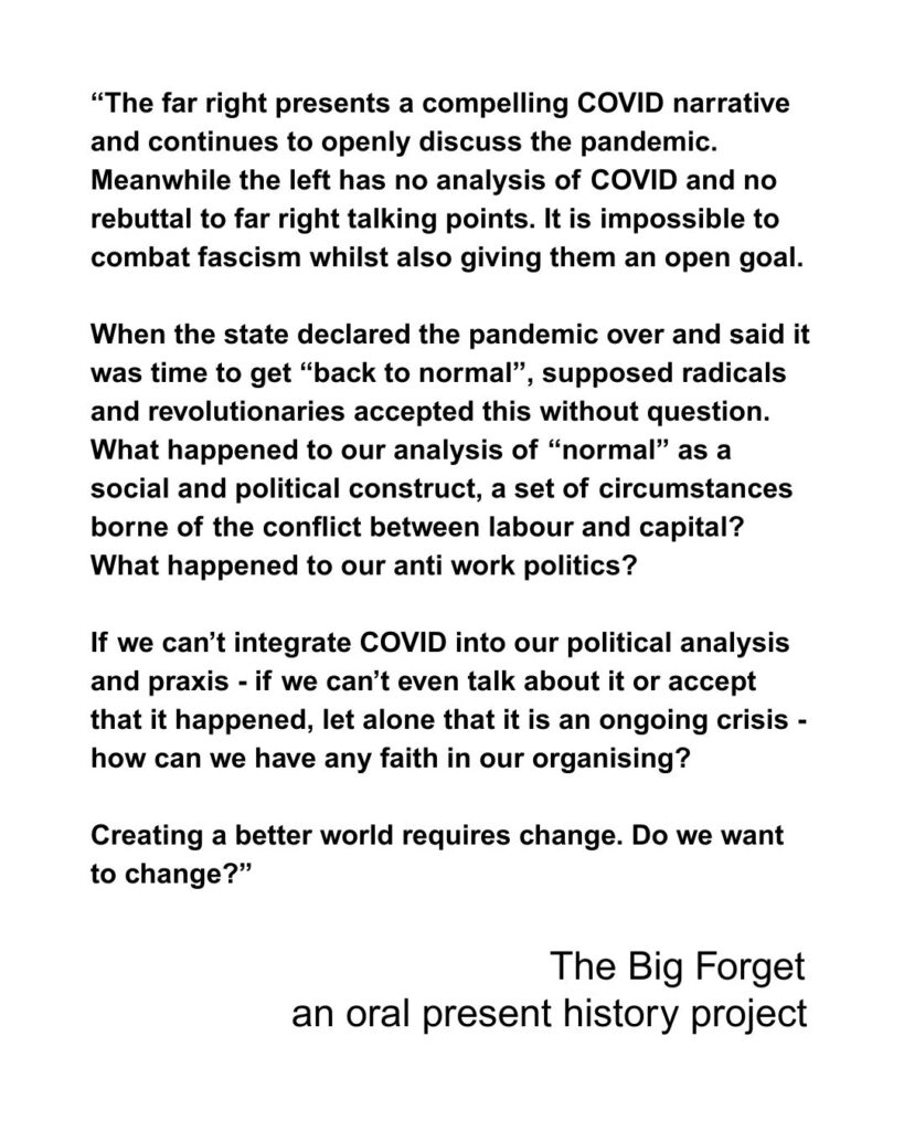 The far right presents a compelling COVID narrative and continues to openly discuss the pandemic. Meanwhile the left has no analysis of COVID and no rebuttal to far right talking points. It is impossible to combat fascism whilst also giving them an open goal. When the state declared the pandemic over and said it was time to get “back to normal”, supposed radicals and revolutionaries accepted this without question. What happened to our analysis of “normal” as a social and political construct, a set of circumstances borne of the conflict between labour and capital? What happened to our anti work politics? If we can’t integrate COVID into our political analysis and praxis - if we can’t even talk about it or accept that it happened, let alone that it is an ongoing crisis - how can we have any faith in our organising? Creating a better world requires change. Do we want to change?”
