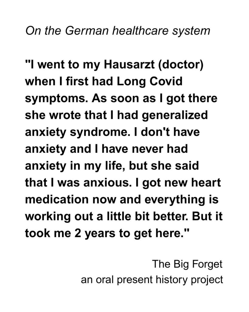 on the german healthcare system "I went to my Hausarzt (doctor) when I first had Long Covid symptoms. As soon as I got there she wrote that I had generalized anxiety syndrome. I don't have anxiety and I have never had anxiety in my life, but she said that I was anxious. I got new heart medication now and everything is working out a little bit better. But it took me 2 years to get here."