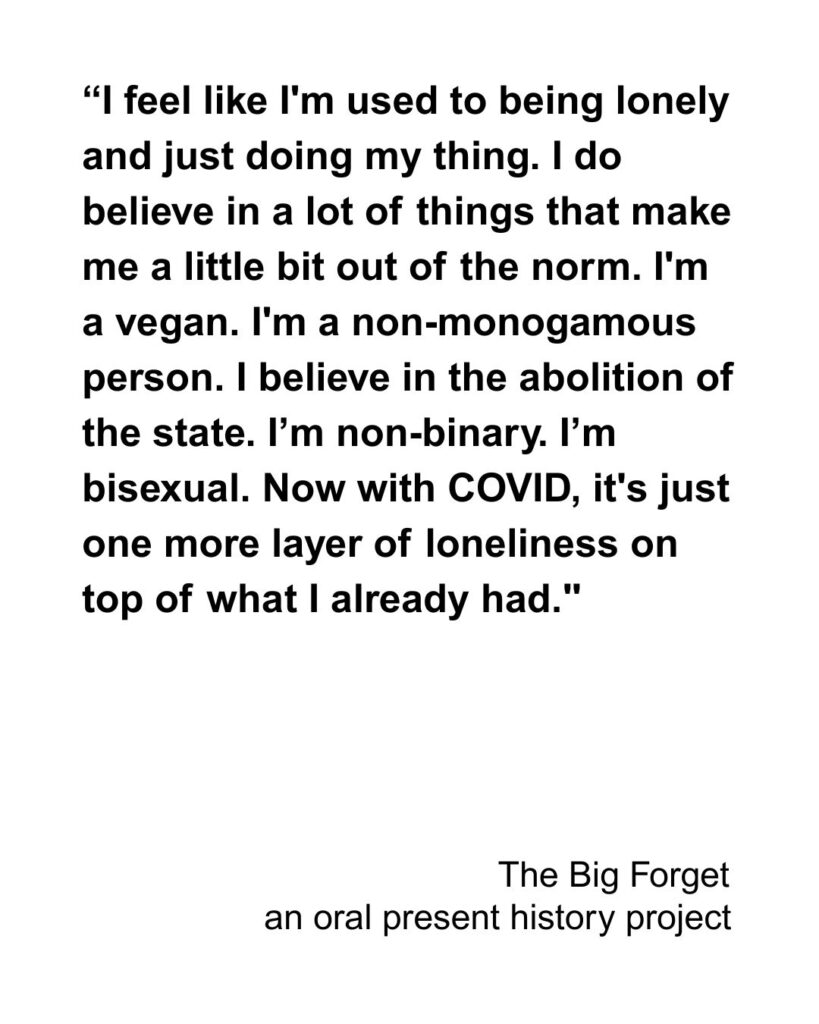 Black text on white background: “I feel like I'm used to being lonely and just doing my thing. I do believe in a lot of things that make me a little bit out of the norm. I'm a vegan. I'm a non-monogamous person. I believe in the abolition of the state. I’m non-binary. I’m bisexual. Now with COVID, it's just one more layer of loneliness on top of what I already had."