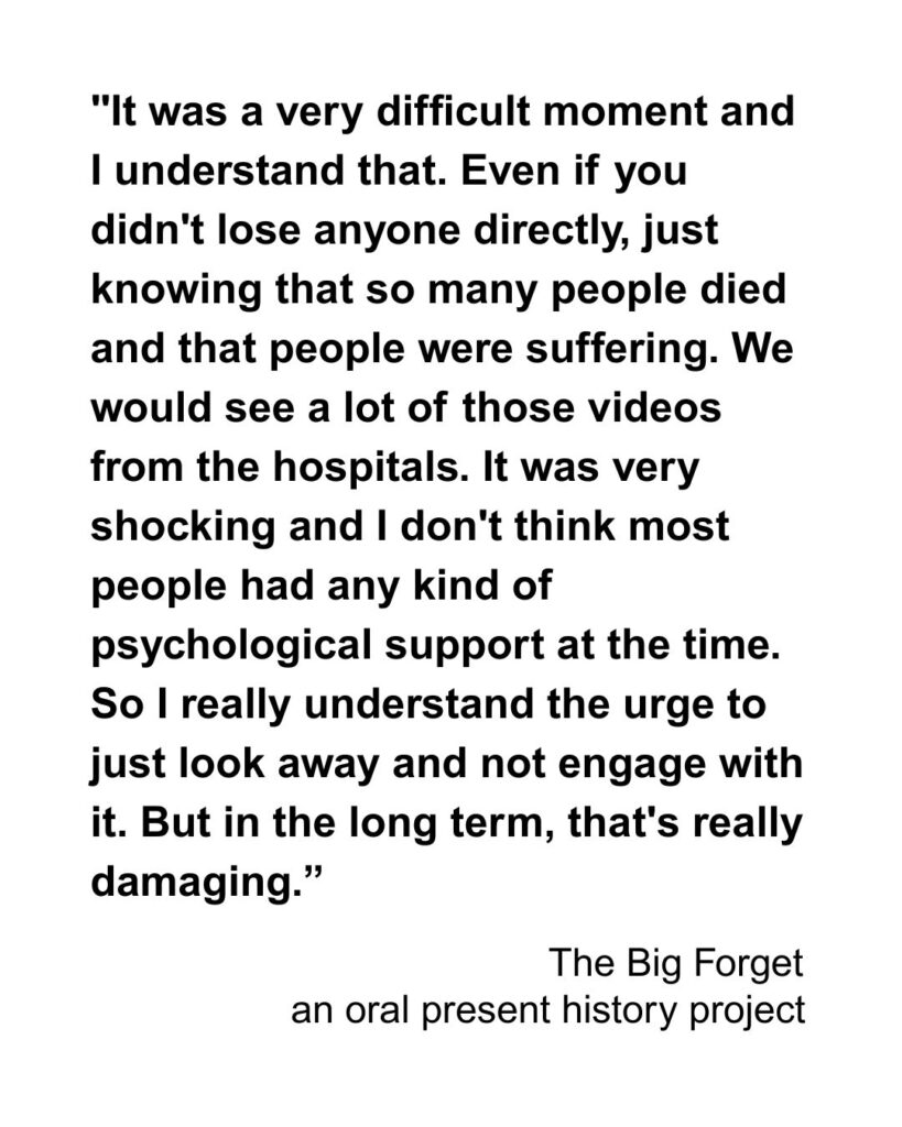 "It was a very difficult moment and I understand that. Even if you didn't lose anyone directly, just knowing that so many people died and that people were suffering. We would see a lot of those videos from the hospitals. I think it was very shocking and I don't think most people had any kind of psychological support at the time. So I really understand the urge to just look away and not engage with it. But in the long term, that's really damaging.”