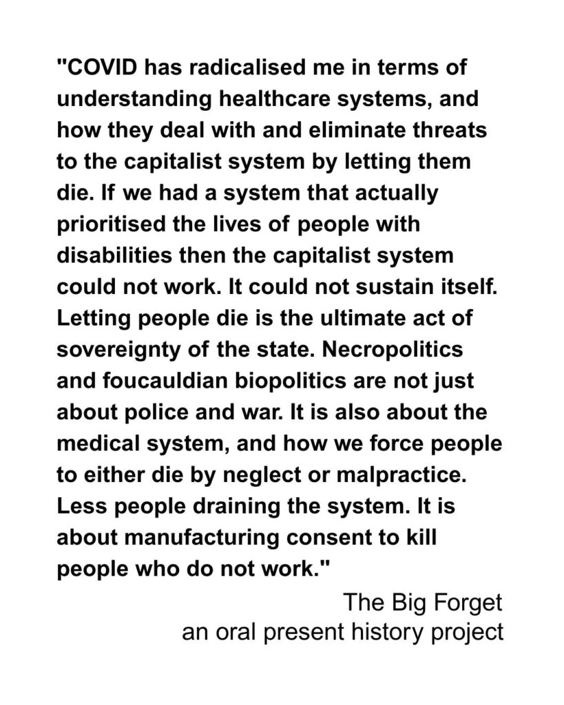 "COVID has radicalised me in terms of understanding healthcare systems and how they deal with and eliminate threats to the capitalist system by letting them die. If we had a system that actually prioritised the lives of people with disabilities then the capitalist system could not work. It could not sustain itself. Letting people die is the ultimate act of sovereignty of the state. Necropolitics and Foucaldian Biopolitics are not just about police and war. It is also about the medical system, and how we force people to either die by neglect or malpractice. Less people draining the system. It is about manufacturing consent to kill people who do not work."