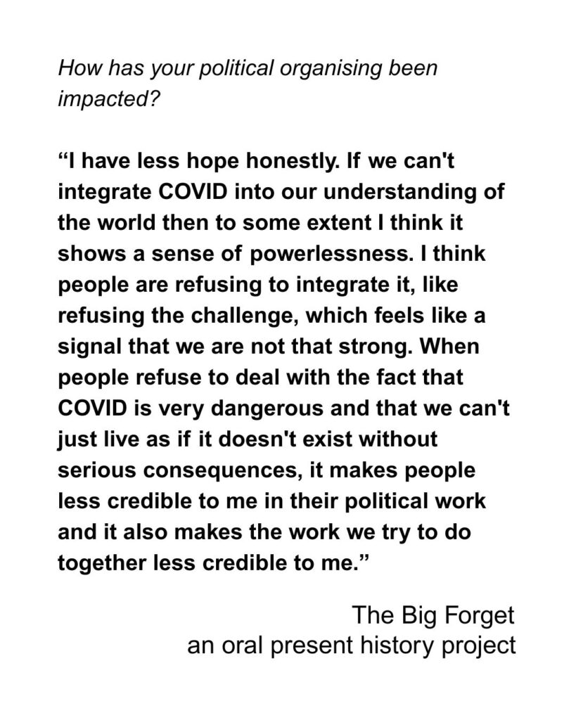 How has your political organising been impacted? “I have less hope honestly. If we can't integrate COVID into our understanding of the world then to some extent I think it shows a sense of powerlessness. I think people are refusing to integrate it, like refusing the challenge, which feels like a signal that we are not that strong. When people refuse to deal with the fact that COVID is very dangerous and that we can't just live as if it doesn't exist without serious consequences, it makes people less credible to me in their political work and it also makes the work we try to do together less credible to me.”