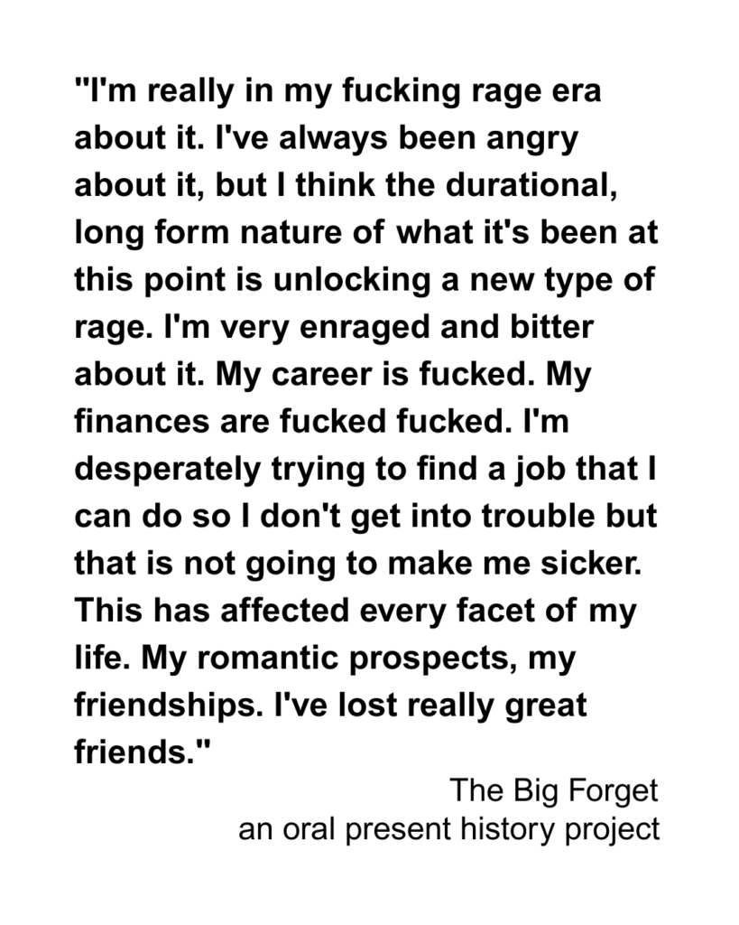 "I'm really in my fucking rage era about it. I've always been angry about it, but I think the durational, long form nature of what it's been at this point is unlocking a new type of rage. I'm very enraged and bitter about it. My career is fucked. My finances are fucked fucked. I'm desperately trying to find a job that I can do so I don't get into trouble but that is not going to make me sicker. This has affected every facet of my life. My romantic prospects, my friendships. I've lost really great friends."