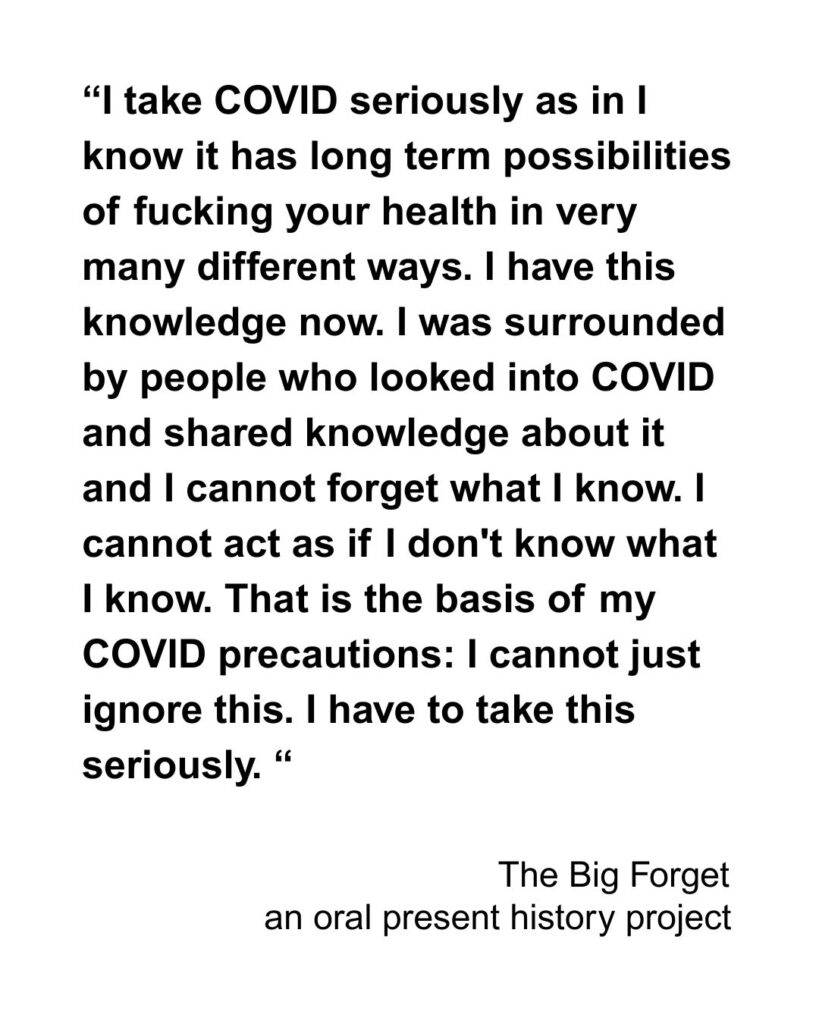 “I take COVID seriously as in I know it has long term possibilities of fucking your health in very many different ways. I have this knowledge now. I was surrounded by people who looked into COVID and shared knowledge about it and I cannot forget what I know. I cannot act as if I don't know what I know. That is the basis of my COVID precautions: I cannot just ignore this. I have to take this seriously. “