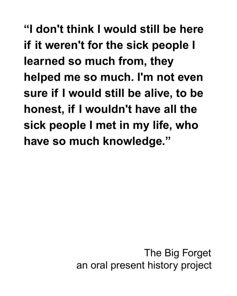 “I don't think I would still be here if it weren't for the sick people I learned so much from, they helped me so much. I'm not even sure if I would still be alive, to be honest, if I wouldn't have all the sick people I met in my life, who have so much knowledge.”
