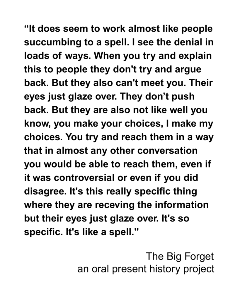 “It does seem to work almost like people succumbing to a spell. I see the denial in loads of ways. When you try and explain this to people they don't try and argue back. But they also can't meet you. Their eyes just glaze over. They don’t push back. But they are also not like well you know, you make your choices, I make my choices. You try and reach them in a way that in almost any other conversation you would be able to reach them, even if it was controversial or even if you did disagree. It's this really specific thing where they are receving the information but their eyes just glaze over. It's so specific. It's like a spell."