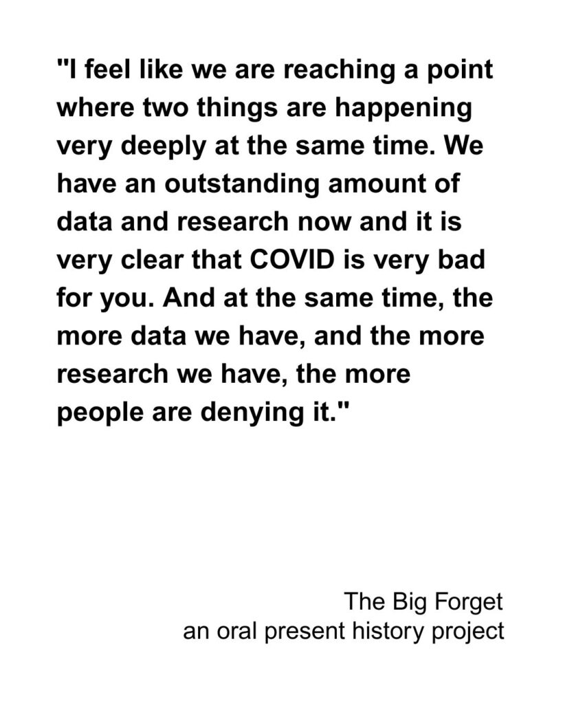 "I feel like we are reaching a point where two things are happening very deeply at the same time. We have an outstanding amount of data and research now and it is very clear that COVID is very bad for you. And at the same time, the more data we have, and the more research we have, the more people are denying it."