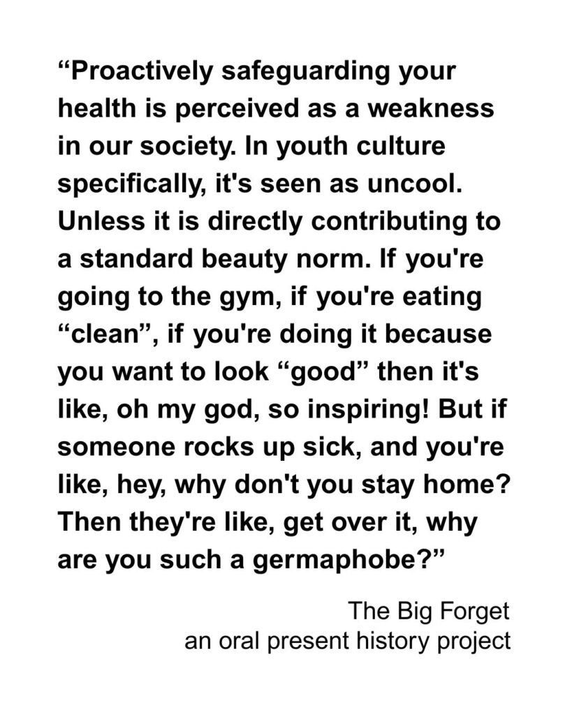 “Proactively safeguarding your health is perceived as a weakness in our society. In youth culture specifically, it's seen as uncool. Unless it is directly contributing to a standard beauty norm. If you're going to the gym, if you're eating “clean”, if you're doing it because you want to look “good” then it's like, oh my god, so inspiring! But if someone rocks up sick, and you're like, hey, why don't you stay home? Then they're like, get over it, why are you such a germaphobe?”