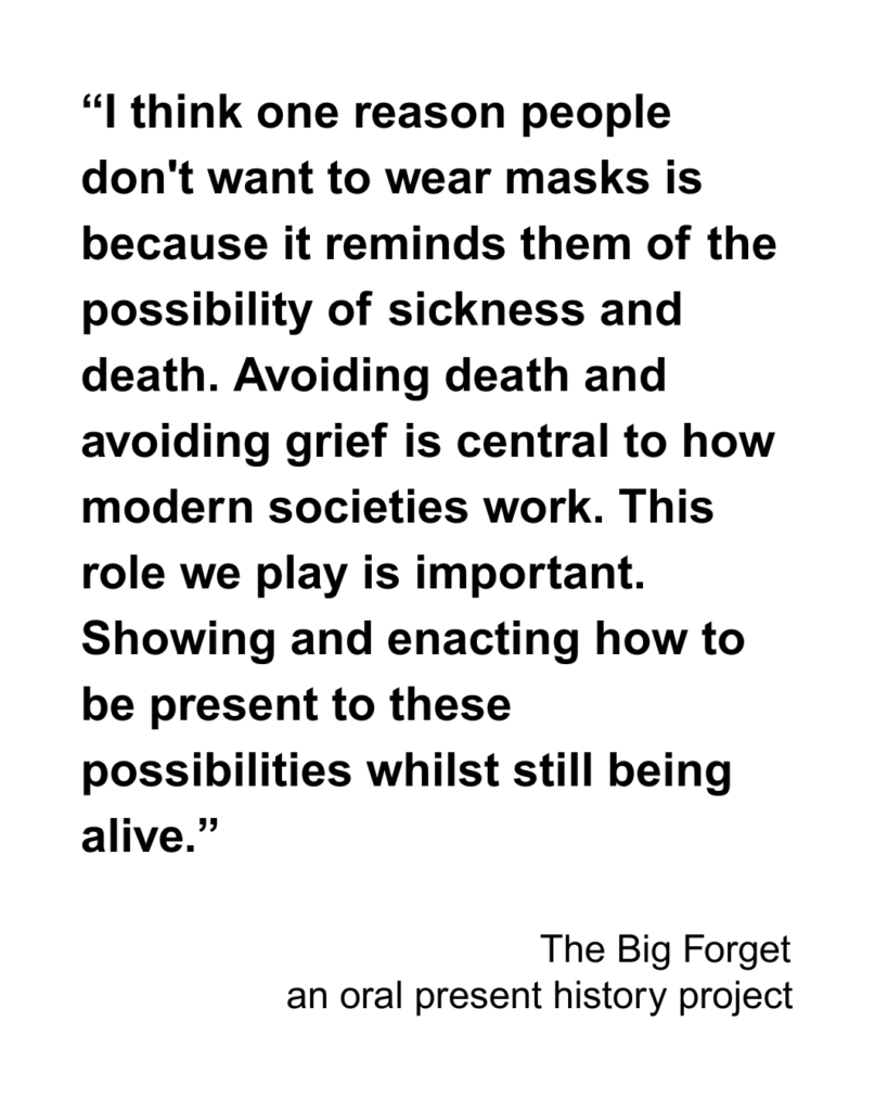 “I think one reason people don't want to wear masks is because it reminds them of the possibility of sickness and death. Avoiding death and avoiding grief is central to how modern societies work. This role we play is important. Showing and enacting how to be present to these possibilities whilst still being alive.”