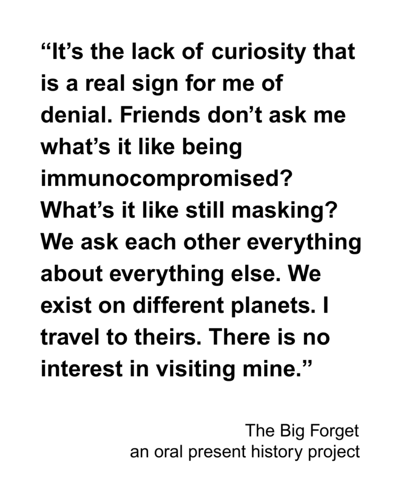 “It’s the lack of curiosity that is a real sign for me of denial. Friends don’t ask me what’s it like being immunocompromised? What’s it like still masking? We ask each other everything about everything else. We exist on different planets. I travel to theirs. There is no interest in visiting mine.” 
