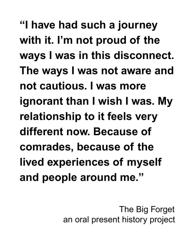 “I have had such a journey with it. I’m not proud of the ways I was in this disconnect. The ways I was not aware and not cautious. I was more ignorant than I wish I was. My relationship to it feels very different now. Because of comrades, because of the lived experiences of myself and people around me.”