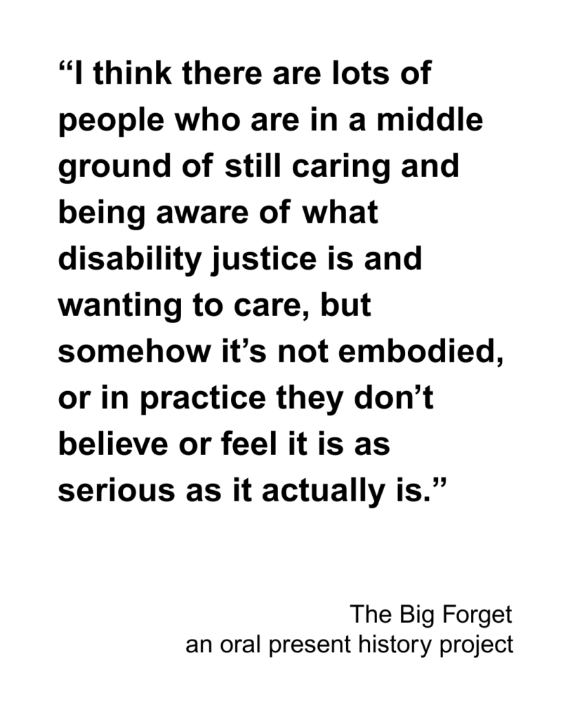 “I think there are lots of people who are in a middle ground of still caring and being aware of what disability justice is and wanting to care, but somehow it’s not embodied, or in practice they don’t believe or feel it is as serious as it actually is.”