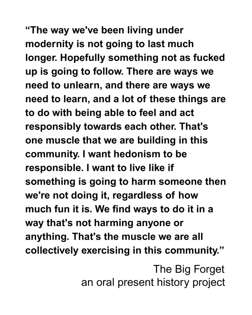 “The way we've been living under modernity is not going to last much longer. Hopefully something not as fucked up is going to follow. There are ways we need to unlearn, and there are ways we need to learn, and a lot of these things are to do with being able to feel and act responsibly towards each other. That's one muscle that we are building in this community. I want hedonism to be responsible. I want to live like if something is going to harm someone then we're not doing it, regardless of how much fun it is. We find ways to do it in a way that's not harming anyone or anything. That's the muscle we are all collectively exercising in this community.”
