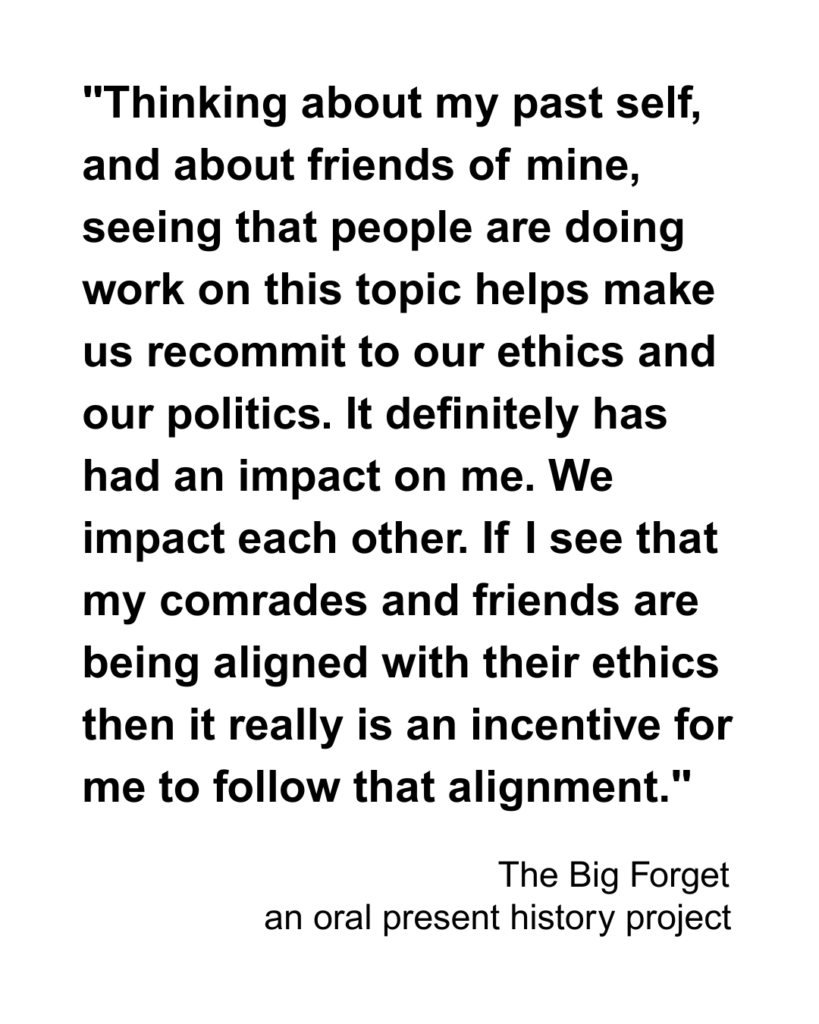 "Thinking about my past self, and about friends of mine, seeing that people are doing work on this topic helps make us recommit to our ethics and our politics. It definitely has had an impact on me. We impact each other. If I see that my comrades and friends are being aligned with their ethics then it really is an incentive for me to follow that alignment."