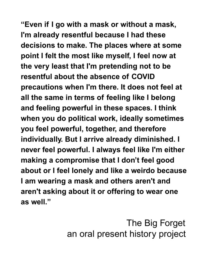 “Even if I go with a mask or without a mask, I'm already resentful because I had these decisions to make. The places where at some point I felt the most like myself, I feel now at the very least that I'm pretending not to be resentful about the absence of COVID precautions when I'm there. It does not feel at all the same in terms of feeling like I belong and feeling powerful in these spaces. I think when you do political work, ideally sometimes you feel powerful, together, and therefore individually. But I arrive already diminished. I never feel powerful. I always feel like I'm either making a compromise that I don’t feel good about or I feel lonely and like a weirdo because I am wearing a mask and others aren't and aren't asking about it or offering to wear one as well.”