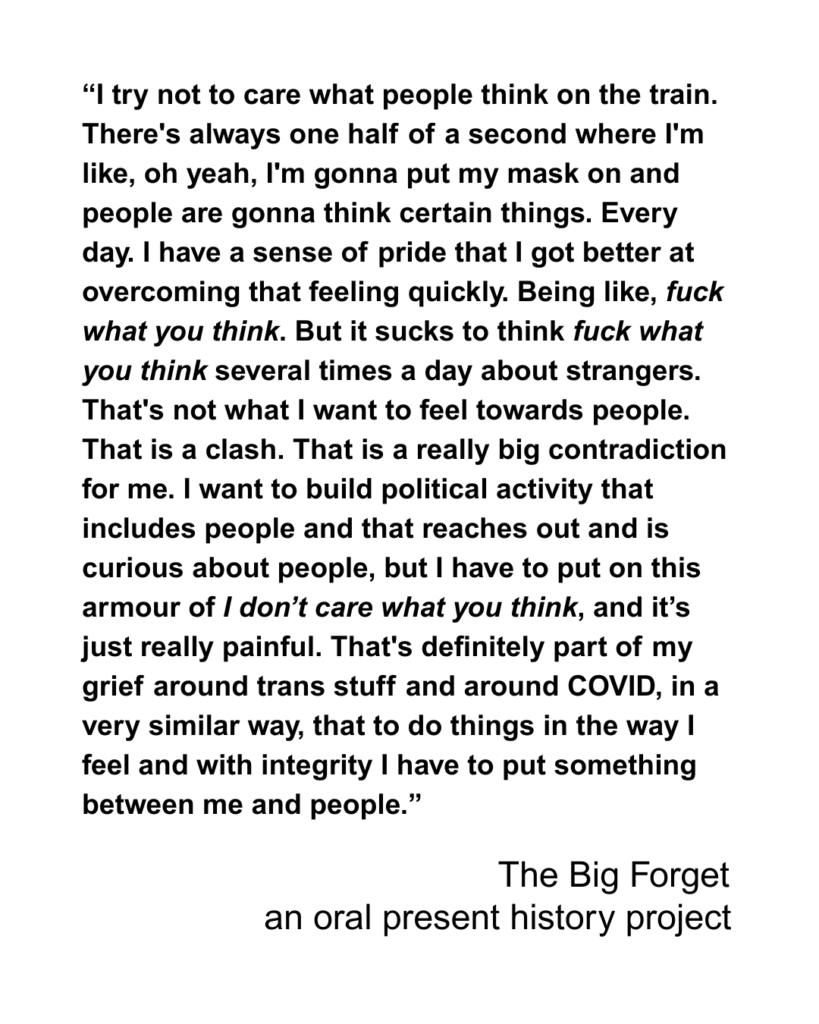 “I try not to care what people think on the train. There's always one half of a second where I'm like, oh yeah, I'm gonna put my mask on and people are gonna think certain things. Every day. I have a sense of pride that I got better at overcoming that feeling quickly. Being like, fuck what you think. But it sucks to think fuck what you think several times a day about strangers. That's not what I want to feel towards people. That is a clash. That is a really big contradiction for me. I want to build political activity that includes people and that reaches out and is curious about people, but I have to put on this armour of I don’t care what you think, and it’s just really painful. That's definitely part of my grief around trans stuff and around COVID, in a very similar way, that to do things in the way I feel and with integrity I have to put something between me and people.”