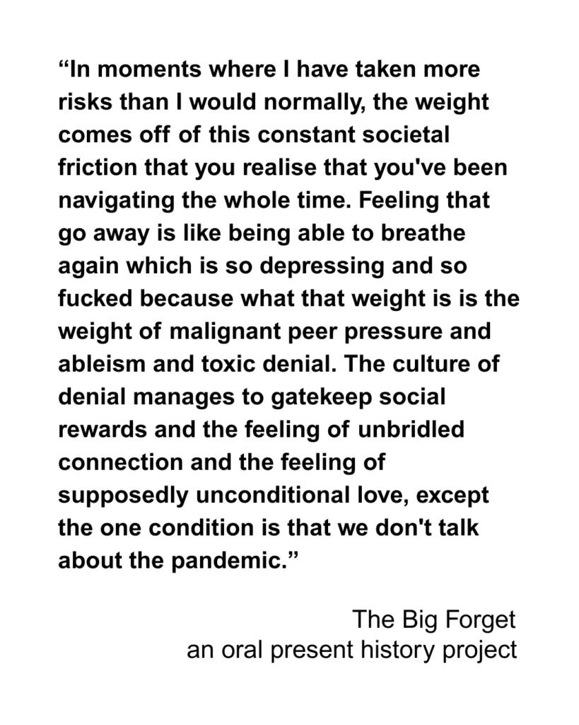 “In moments where I have taken more risks than I would normally, the weight comes off of this constant societal friction that you realise that you've been navigating the whole time. Feeling that go away is like being able to breathe again which is so depressing and so fucked because what that weight is is the weight of malignant peer pressure and ableism and toxic denial. The culture of denial manages to gatekeep social rewards and the feeling of unbridled connection and the feeling of supposedly unconditional love, except the one condition is that we don't talk about the pandemic.”