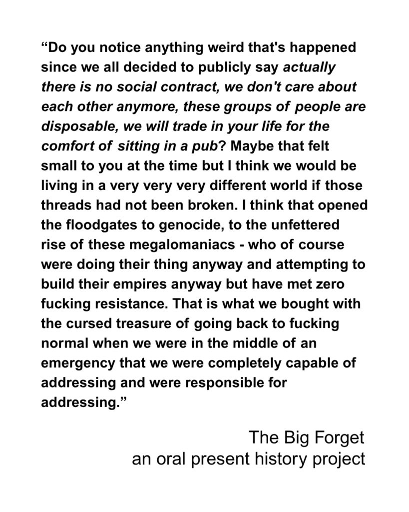 “Do you notice anything weird that's happened since we all decided to publicly say actually there is no social contract, we don't care about each other anymore, these groups of people are disposable, we will trade in your life for the comfort of sitting in a pub? Maybe that felt small to you at the time but I think we would be living in a very very very different world if those threads had not been broken. I think that opened the floodgates to genocide, to the unfettered rise of these megalomaniacs - who of course were doing their thing anyway and attempting to build their empires anyway but have met zero fucking resistance. That is what we bought with the cursed treasure of going back to fucking normal when we were in the middle of an emergency that we were completely capable of addressing and were responsible for addressing.”